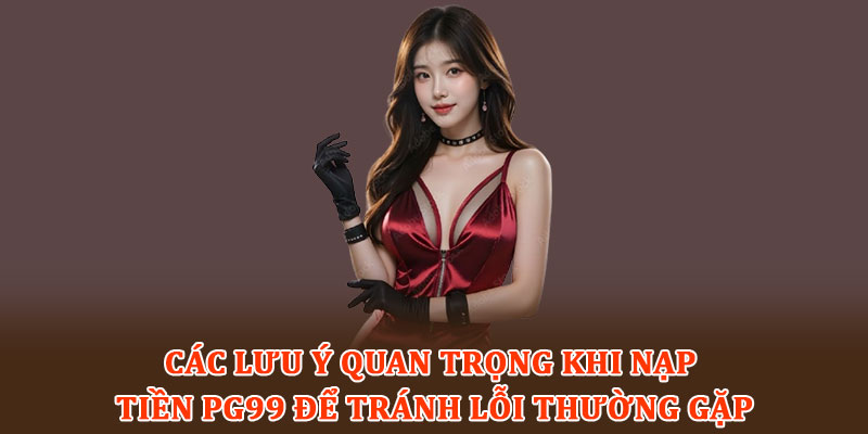Các lưu ý quan trọng khi nạp tiền PG99 để tránh lỗi thường gặp